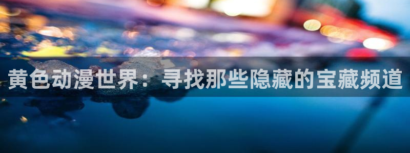 backstage韩漫免费观看：黄色动漫世界：寻找那些隐藏的宝藏频道